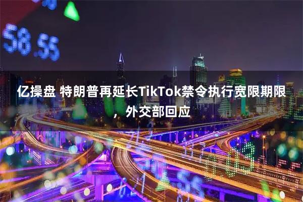 亿操盘 特朗普再延长TikTok禁令执行宽限期限，外交部回应