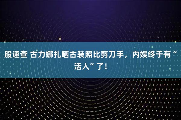 股速查 古力娜扎晒古装照比剪刀手，内娱终于有“活人”了！