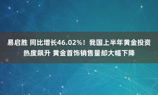 易启胜 同比增长46.02%！我国上半年黄金投资热度飙升 黄金首饰销售量却大幅下降