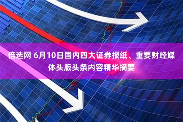 倍选网 6月10日国内四大证券报纸、重要财经媒体头版头条内容精华摘要