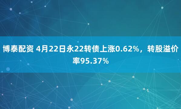 博泰配资 4月22日永22转债上涨0.62%，转股溢价率95.37%