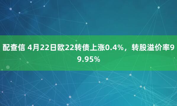 配查信 4月22日欧22转债上涨0.4%，转股溢价率99.95%