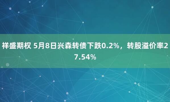 祥盛期权 5月8日兴森转债下跌0.2%，转股溢价率27.54%