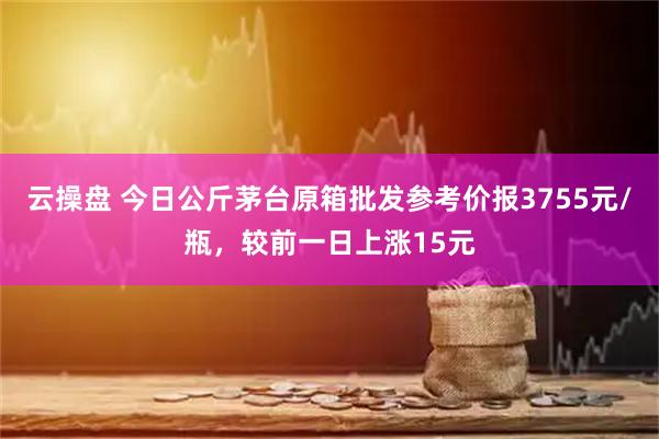 云操盘 今日公斤茅台原箱批发参考价报3755元/瓶，较前一日上涨15元