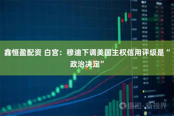 鑫恒盈配资 白宫：穆迪下调美国主权信用评级是“政治决定”