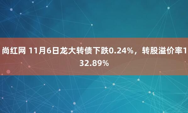 尚红网 11月6日龙大转债下跌0.24%，转股溢价率132.89%