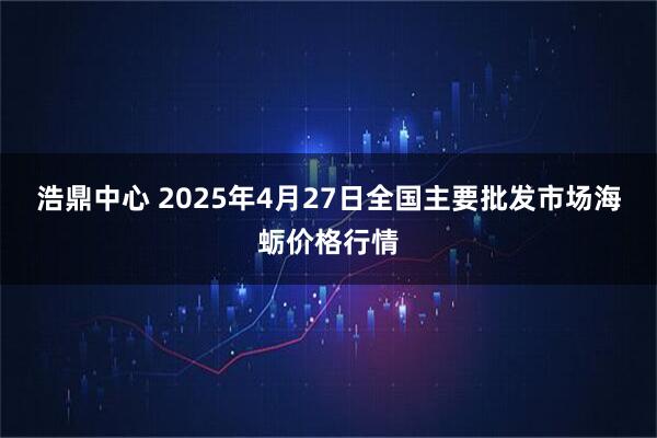 浩鼎中心 2025年4月27日全国主要批发市场海蛎价格行情
