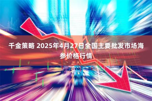 千金策略 2025年4月27日全国主要批发市场海参价格行情