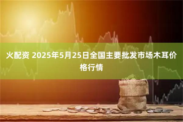 火配资 2025年5月25日全国主要批发市场木耳价格行情