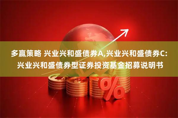 多赢策略 兴业兴和盛债券A,兴业兴和盛债券C: 兴业兴和盛债券型证券投资基金招募说明书