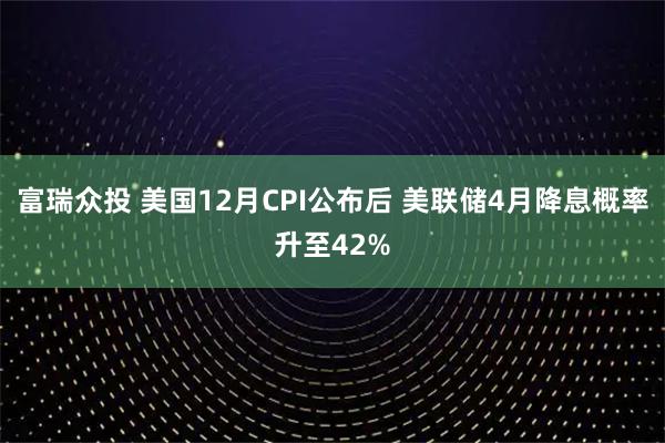 富瑞众投 美国12月CPI公布后 美联储4月降息概率升至42%