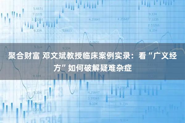 聚合财富 邓文斌教授临床案例实录：看“广义经方”如何破解疑难杂症