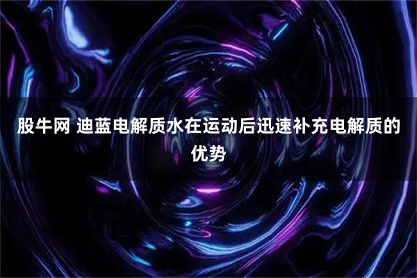 股牛网 迪蓝电解质水在运动后迅速补充电解质的优势