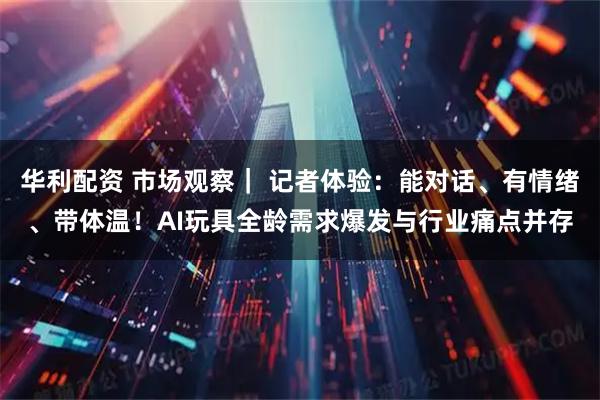 华利配资 市场观察｜ 记者体验：能对话、有情绪、带体温！AI玩具全龄需求爆发与行业痛点并存