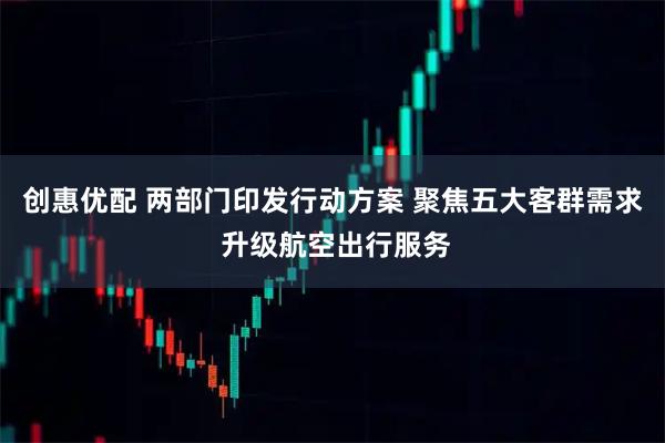 创惠优配 两部门印发行动方案 聚焦五大客群需求 升级航空出行服务