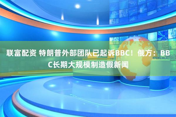 联富配资 特朗普外部团队已起诉BBC！俄方：BBC长期大规模制造假新闻