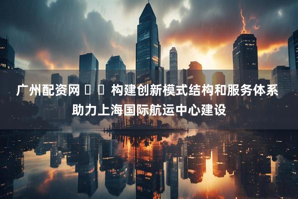 广州配资网 ​​构建创新模式结构和服务体系 助力上海国际航运中心建设