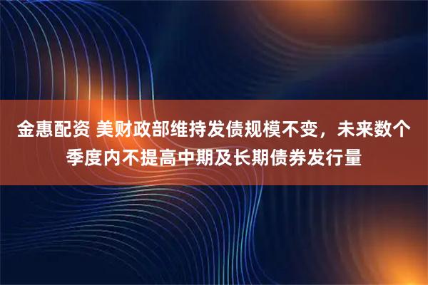 金惠配资 美财政部维持发债规模不变，未来数个季度内不提高中期及长期债券发行量