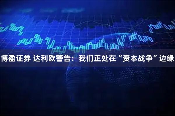 博盈证券 达利欧警告：我们正处在“资本战争”边缘